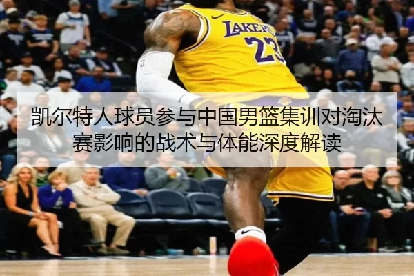 凯尔特人球员参与中国男篮集训对淘汰赛影响的战术与体能深度解读